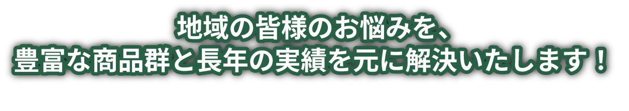 地域の皆様のお悩みを、豊富な商品群と長年の実績を元に解決いたします